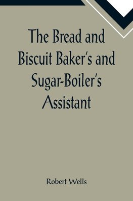 The Bread and Biscuit Baker's and Sugar-Boiler's Assistant; Including a Large Variety of Modern Recipes