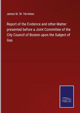 Report of the Evidence and other Matter presented before a Joint Committee of the City Council of Boston upon the Subject of Gas