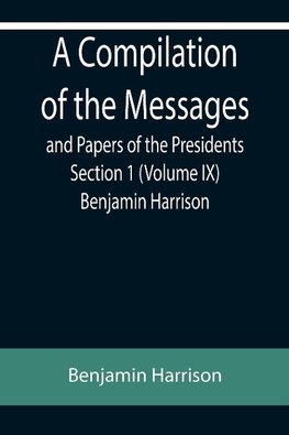 A Compilation of the Messages and Papers of the Presidents Section 1 (Volume IX) Benjamin Harrison