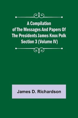 A Compilation of the Messages and Papers of the Presidents Section 3 (Volume IV) James Knox Polk