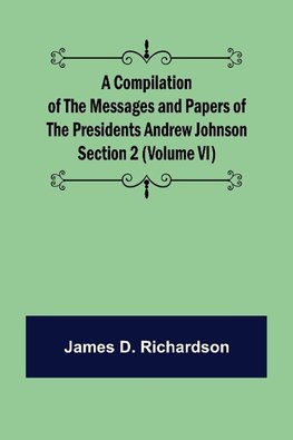 A Compilation of the Messages and Papers of the Presidents Section 2 (Volume VI) Andrew Johnson