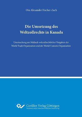 Die Umsetzung des Weltzollrechts in Kanada. Untersuchung am Maßstab weltzollrechtlicher Vorgaben der World Trade Organization und der World Customs Organization