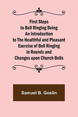 First Steps to Bell Ringing Being an Introduction to the Healthful and Pleasant Exercise of Bell Ringing in Rounds and Changes upon Church Bells