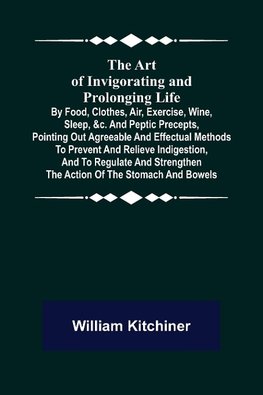 The Art of Invigorating and Prolonging Life ; By Food, Clothes, Air, Exercise, Wine, Sleep, &c. and Peptic Precepts, Pointing Out Agreeable and Effectual Methods to Prevent and Relieve Indigestion, and to Regulate and Strengthen the Action of the Stomach