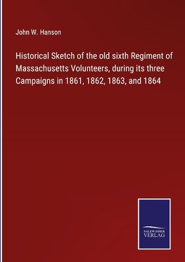 Historical Sketch of the old sixth Regiment of Massachusetts Volunteers, during its three Campaigns in 1861, 1862, 1863, and 1864