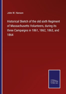 Historical Sketch of the old sixth Regiment of Massachusetts Volunteers, during its three Campaigns in 1861, 1862, 1863, and 1864