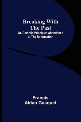 Breaking with the Past; Or, Catholic Principles Abandoned at the Reformation