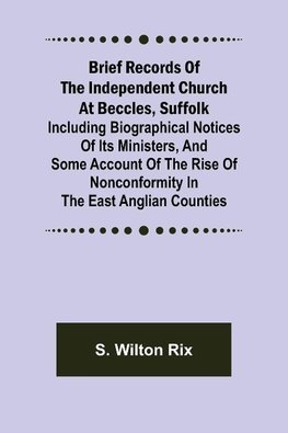 Brief Records of the Independent Church at Beccles, Suffolk; Including biographical notices of its ministers,and some account of the rise of nonconformity in the East Anglian counties