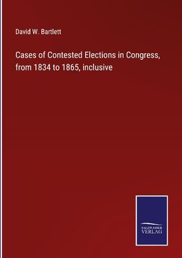 Cases of Contested Elections in Congress, from 1834 to 1865, inclusive