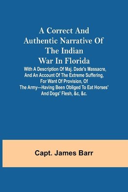 A correct and authentic narrative of the Indian war in Florida; with a description of Maj. Dade's massacre, and an account of the extreme suffering, for want of provision, of the army-having been obliged to eat horses' and dogs' flesh, &c, &c.