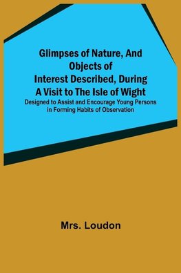 Glimpses of Nature, and Objects of Interest Described, During a Visit to the Isle of Wight; Designed to Assist and Encourage Young Persons in Forming Habits of Observation