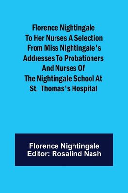 Florence Nightingale to her Nurses A selection from Miss Nightingale's addresses to probationers and nurses of the Nightingale school at St.  Thomas's hospital