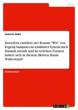 Inwiefern entfaltet der Roman "Wir" von Evgenij Samjatin ein totalitäres System nach Hannah Arendt und in welchen Formen äußert sich in diesem fiktiven Raum Widerstand?