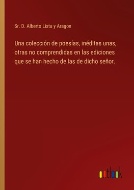 Una colección de poesías, inéditas unas, otras no comprendidas en las ediciones que se han hecho de las de dicho señor.