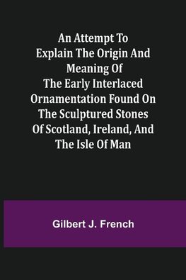 An Attempt to Explain the Origin and Meaning of the Early Interlaced Ornamentation Found on the Sculptured Stones of Scotland, Ireland, and the Isle of Man