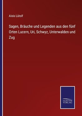 Sagen, Bräuche und Legenden aus den fünf Orten Lucern, Uri, Schwyz, Unterwalden und Zug