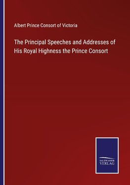 The Principal Speeches and Addresses of His Royal Highness the Prince Consort