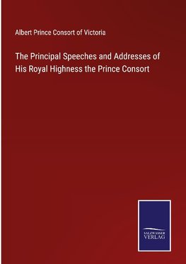 The Principal Speeches and Addresses of His Royal Highness the Prince Consort