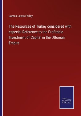 The Resources of Turkey considered with especial Reference to the Profitable Investment of Capital in the Ottoman Empire