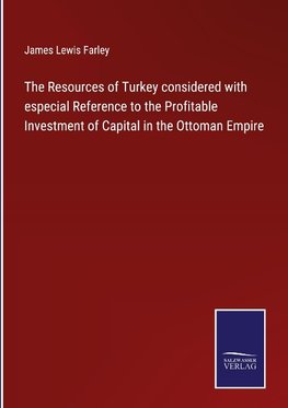 The Resources of Turkey considered with especial Reference to the Profitable Investment of Capital in the Ottoman Empire