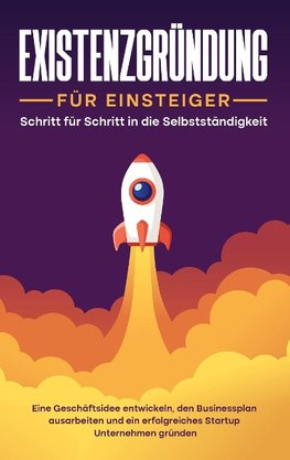 Existenzgründung für Einsteiger - Schritt für Schritt in die Selbstständigkeit: Eine Geschäftsidee entwickeln, den Businessplan ausarbeiten und ein erfolgreiches Startup Unternehmen gründen