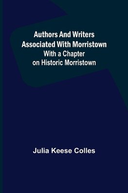 Authors and Writers Associated with Morristown ; With a Chapter on Historic Morristown