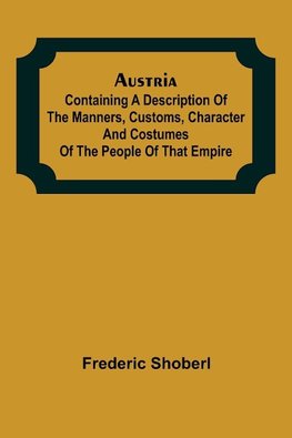 Austria ; containing a Description of the Manners, Customs, Character and Costumes of the People of that Empire