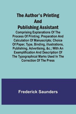 The Author's Printing and Publishing Assistant ; Comprising Explanations of the Process of Printing; Preparation and Calculation of Manuscripts; Choice of Paper, Type, Binding, Illustrations, Publishing, Advertising, &c.; with an Exemplification and Descr