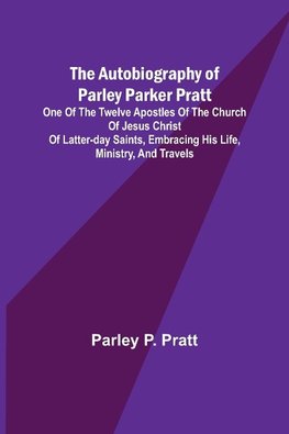 The Autobiography of Parley Parker Pratt ; One of the Twelve Apostles of the Church of Jesus Christ of Latter-Day Saints, Embracing His Life, Ministry, and Travels