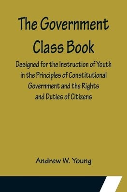 The Government Class Book; Designed for the Instruction of Youth in the Principles of Constitutional Government and the Rights and Duties of Citizens.