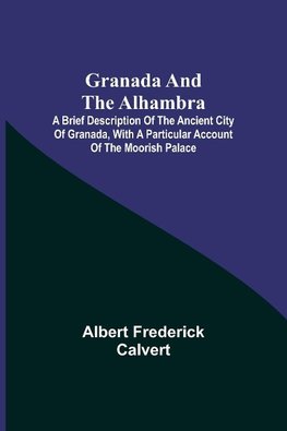 Granada and the Alhambra; A brief description of the ancient city of Granada, with a particular account of the Moorish palace