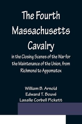 The Fourth Massachusetts Cavalry in the Closing Scenes of the War for the Maintenance of the Union, from Richmond to Appomatox