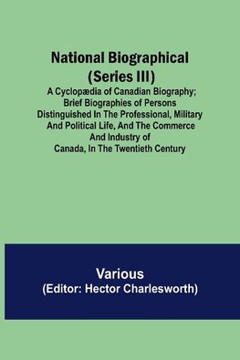 National Biographical (Series III); A Cyclopædia of Canadian Biography; Brief biographies of persons distinguished in the professional, military and political life, and the commerce and industry of Canada, in the twentieth century