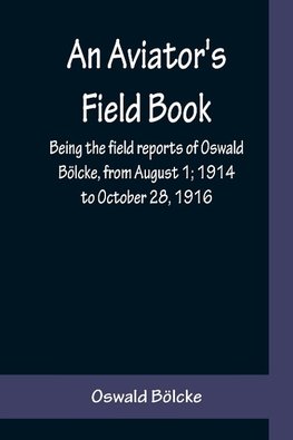 An Aviator's Field Book; Being the field reports of Oswald Bölcke, from August 1; 1914 to October 28, 1916