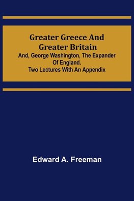 Greater Greece and Greater Britain; and, George Washington, the Expander of England.Two Lectures with an Appendix