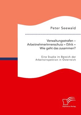 Verwaltungsstrafen - ArbeitnehmerInnenschutz - Ethik - Wie geht das zusammen? Eine Studie im Bereich der Arbeitsinspektion in Österreich