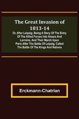 The Great Invasion of 1813-14; or, After Leipzig; Being a story of the entry of the allied forces into Alsace and Lorraine, and their march upon Paris after the Battle of Leipzig, called the Battle of the Kings and Nations