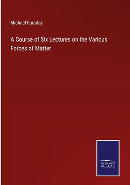 A Course of Six Lectures on the Various Forces of Matter