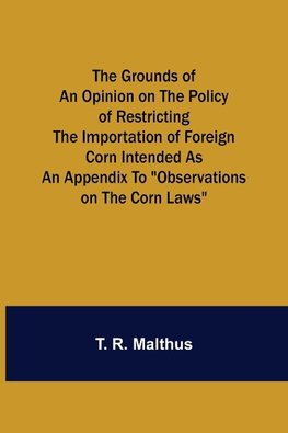 The Grounds of an Opinion on the Policy of Restricting the Importation of Foreign Corn Intended as an appendix to "Observations on the corn laws"