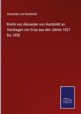 Briefe von Alexander von Humboldt an Varnhagen von Ense aus den Jahren 1827 bis 1858