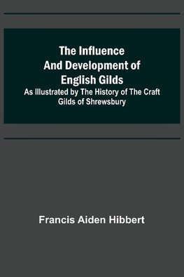 The Influence and Development of English Gilds; As Illustrated by the History of the Craft Gilds of Shrewsbury