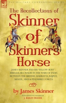 THE RECOLLECTIONS OF SKINNER OF SKINNER'S HORSE - JAMES SKINNER AND HIS 'YELLOW BOYS' - IRREGULAR CAVALRY IN THE WARS OF INDIA BETWEEN THE BRITISH, MAHRATTA, RAJPUT, MOGUL, SIKH & PINDARREE FORCES