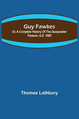 Guy Fawkes; Or, A Complete History Of The Gunpowder Treason, A.D. 1605