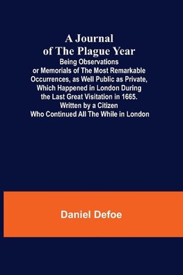 A Journal of the Plague Year; Being Observations or Memorials of the Most Remarkable Occurrences, as Well Public as Private, Which Happened in London During the Last Great Visitation in 1665. Written by a Citizen Who Continued All the While in London