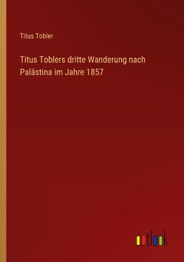 Titus Toblers dritte Wanderung nach Palästina im Jahre 1857