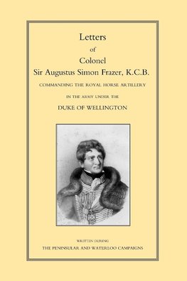 LETTERS of COLONEL SIR AUGUSTUS SIMON FRAZER KCB COMMANDING THE ROYAL HORSE ARTILLERY DURING THE PENINSULAR AND WATERLOO CAMPAIGNS