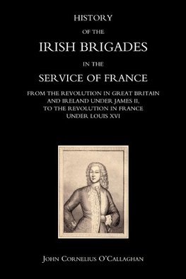 HISTORY OF THE IRISH BRIGADES IN THE SERVICE OF FRANCE FROM THE REVOLUTION IN GREAT BRITAIN AND IRELAND UNDER JAMES II, TO THE REVOLUTION IN FRANCE UNDER LOUIS XVI