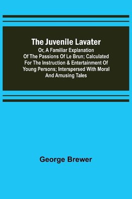 The Juvenile Lavater; or, A Familiar Explanation of the Passions of Le Brun ; Calculated for the Instruction & Entertainment of Young Persons; Interspersed with Moral and Amusing Tales