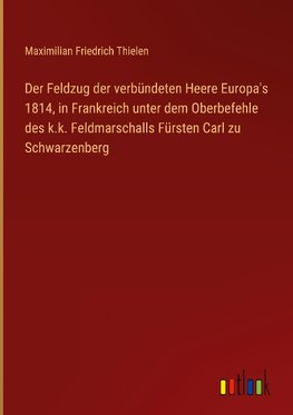 Der Feldzug der verbündeten Heere Europa's 1814, in Frankreich unter dem Oberbefehle des k.k. Feldmarschalls Fürsten Carl zu Schwarzenberg