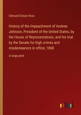 History of the Impeachment of Andrew Johnson, President of the United States, by the House of Representatives, and his trial by the Senate for high crimes and misdemeanors in office, 1868